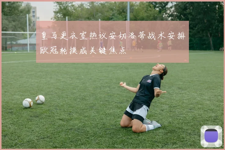 皇马更衣室热议安切洛蒂战术安排欧冠轮换成关键焦点